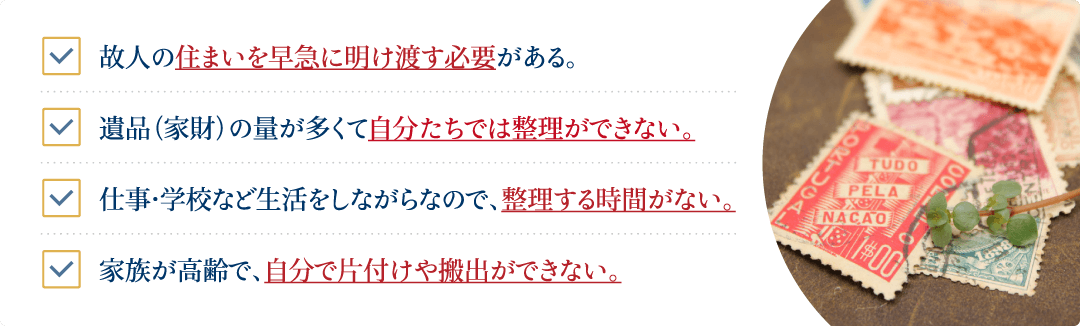 遺品（家財）の量が多くて自分たちでは整理ができない。仕事・学校など生活をしながらなので、整理する時間がない。故人の住まいを早急に明け渡す必要がある。家族が高齢で、自分で片付けや搬出ができない。