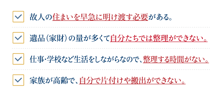 遺品（家財）の量が多くて自分たちでは整理ができない。仕事・学校など生活をしながらなので、整理する時間がない。故人の住まいを早急に明け渡す必要がある。家族が高齢で、自分で片付けや搬出ができない。