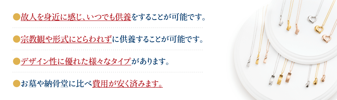 故人様を身近に感じ、いつでも供養をすることが可能です。デザイン性に優れた様々なタイプがあります。宗教観や形式にとらわれずに供養することが可能です。お墓や納骨堂に比べ費用が安く済みます。