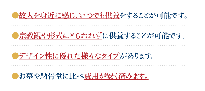 故人様を身近に感じ、いつでも供養をすることが可能です。デザイン性に優れた様々なタイプがあります。宗教観や形式にとらわれずに供養することが可能です。お墓や納骨堂に比べ費用が安く済みます。